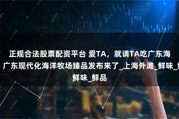 正规合法股票配资平台 爱TA，就请TA吃广东海鲜！广东现代化海洋牧场臻品发布来了_上海外滩_鲜味_鲜品