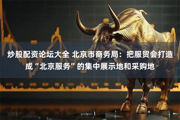 炒股配资论坛大全 北京市商务局：把服贸会打造成“北京服务”的集中展示地和采购地