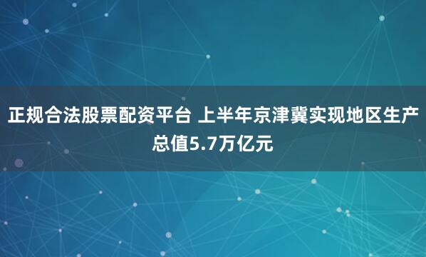 正规合法股票配资平台 上半年京津冀实现地区生产总值5.7万亿元