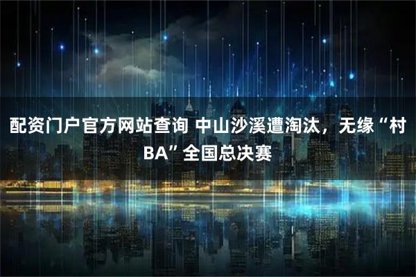 配资门户官方网站查询 中山沙溪遭淘汰，无缘“村BA”全国总决赛