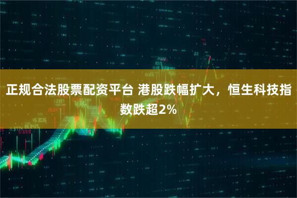 正规合法股票配资平台 港股跌幅扩大，恒生科技指数跌超2%