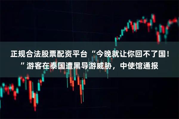 正规合法股票配资平台 “今晚就让你回不了国！”游客在泰国遭黑导游威胁，中使馆通报