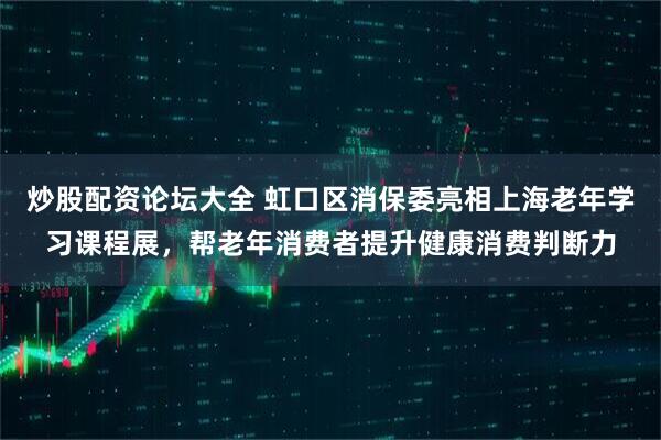 炒股配资论坛大全 虹口区消保委亮相上海老年学习课程展，帮老年消费者提升健康消费判断力