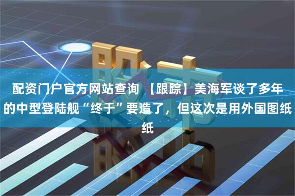 配资门户官方网站查询 【跟踪】美海军谈了多年的中型登陆舰“终于”要造了，但这次是用外国图纸