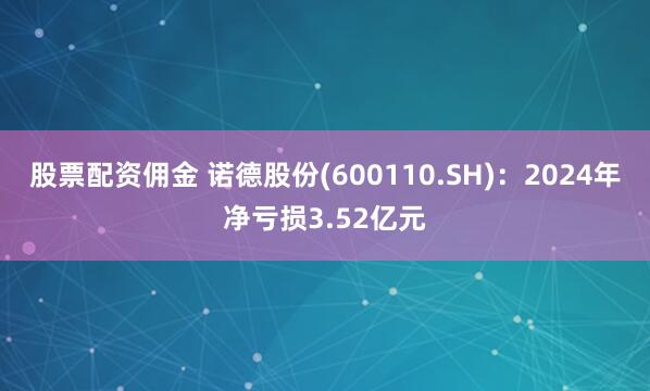 股票配资佣金 诺德股份(600110.SH)：2024年净亏损3.52亿元