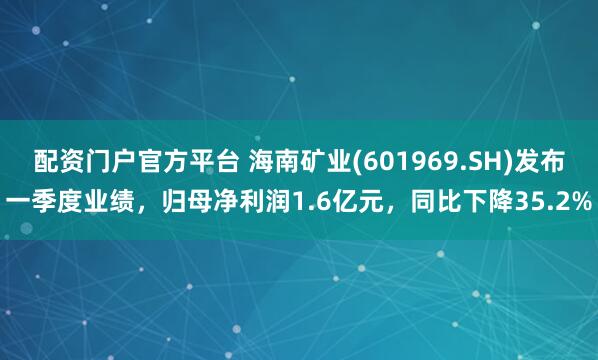 配资门户官方平台 海南矿业(601969.SH)发布一季度业绩，归母净利润1.6亿元，同比下降35.2%