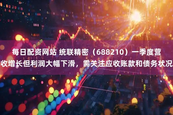 每日配资网站 统联精密（688210）一季度营收增长但利润大幅下滑，需关注应收账款和债务状况