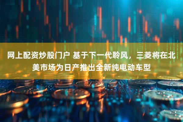 网上配资炒股门户 基于下一代聆风，三菱将在北美市场为日产推出全新纯电动车型