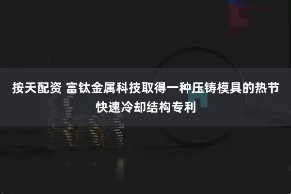 按天配资 富钛金属科技取得一种压铸模具的热节快速冷却结构专利