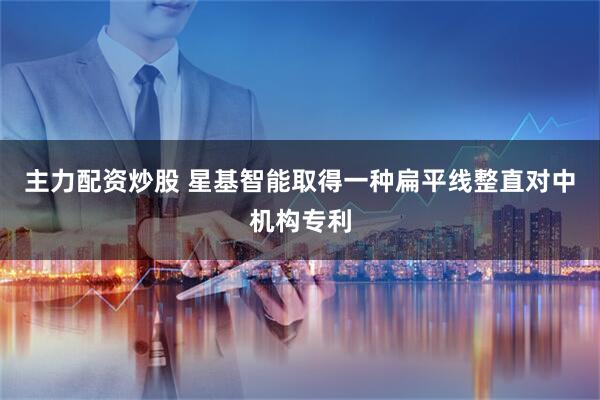 主力配资炒股 星基智能取得一种扁平线整直对中机构专利