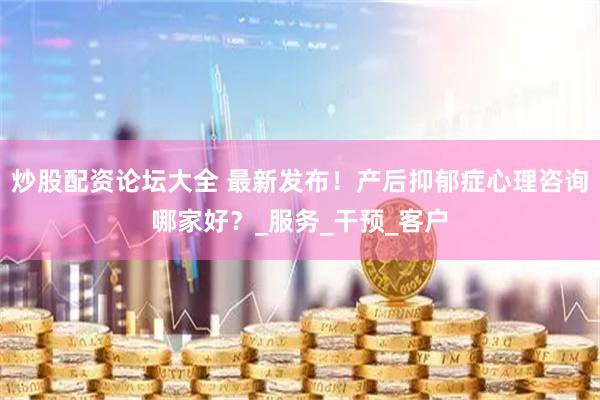 炒股配资论坛大全 最新发布！产后抑郁症心理咨询哪家好？_服务_干预_客户