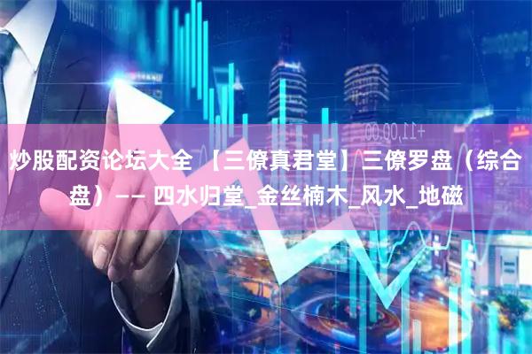 炒股配资论坛大全 【三僚真君堂】三僚罗盘（综合盘）—— 四水归堂_金丝楠木_风水_地磁